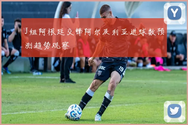 J组阿根廷交锋阿尔及利亚进球数预测趋势观察