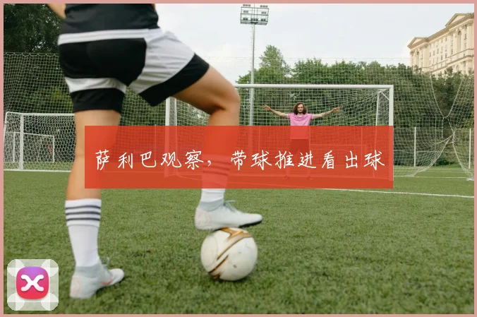 萨利巴观察,带球推进看出球