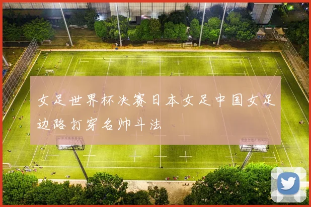 女足世界杯决赛日本女足中国女足边路打穿名帅斗法