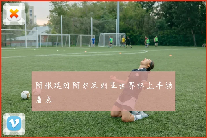 阿根廷对阿尔及利亚世界杯上半场看点