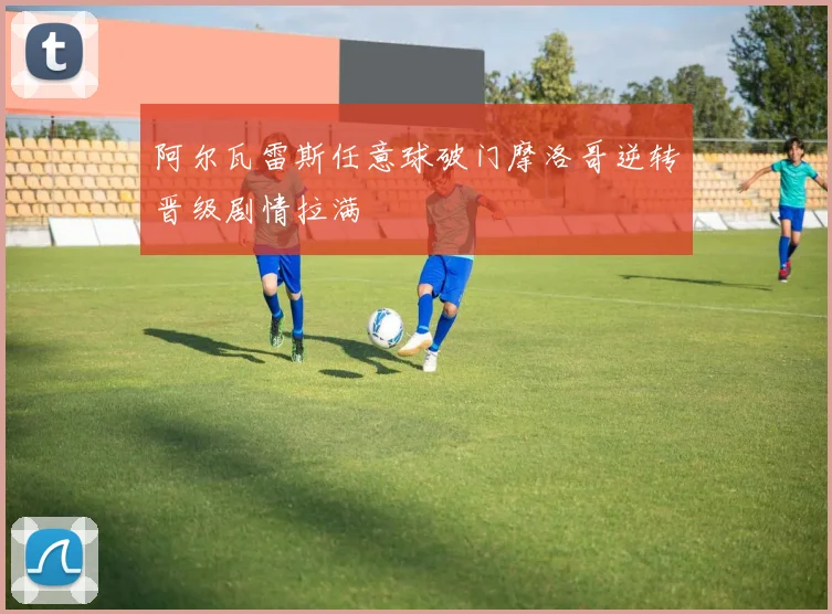 阿尔瓦雷斯任意球破门摩洛哥逆转晋级剧情拉满