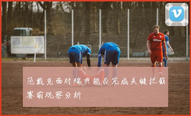 范戴克面对瑞典能否完成关键拦截赛前观察分析