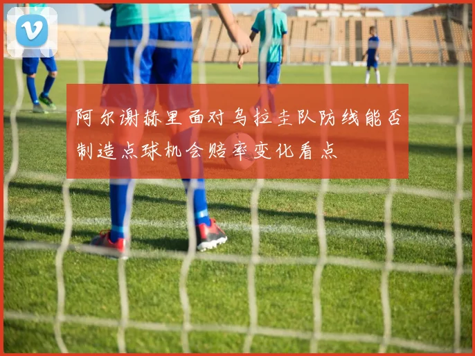 阿尔谢赫里面对乌拉圭队防线能否制造点球机会赔率变化看点