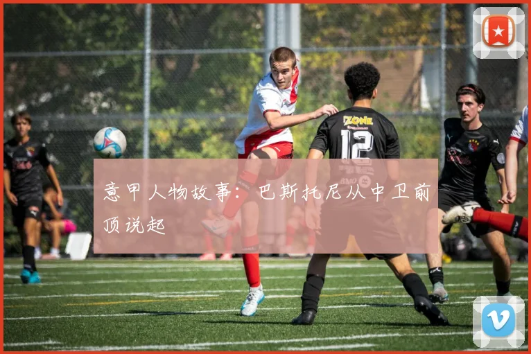 意甲人物故事：巴斯托尼从中卫前顶说起