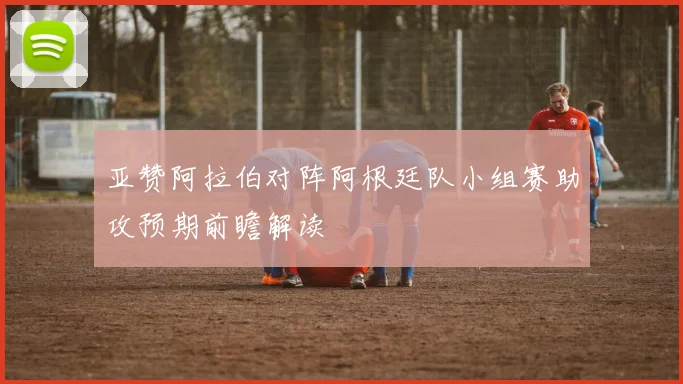 亚赞阿拉伯对阵阿根廷队小组赛助攻预期前瞻解读