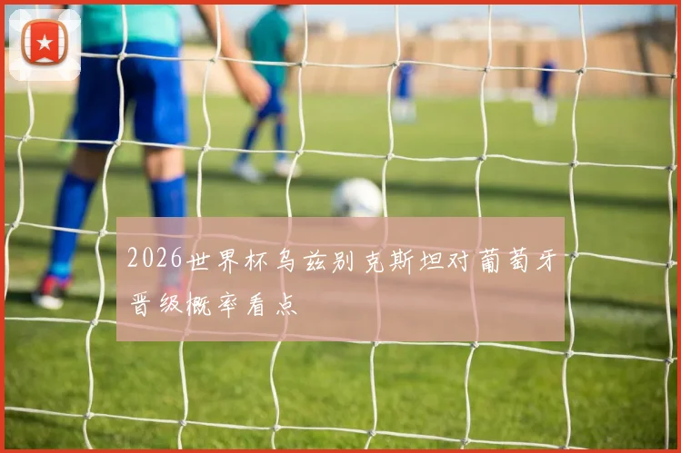 2026世界杯乌兹别克斯坦对葡萄牙晋级概率看点