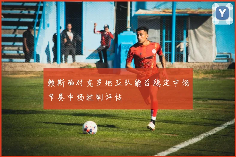 赖斯面对克罗地亚队能否稳定中场节奏中场控制评估