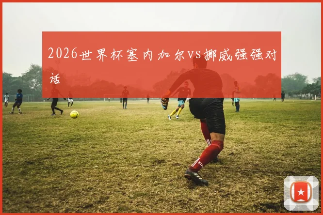 2026世界杯塞内加尔vs挪威强强对话