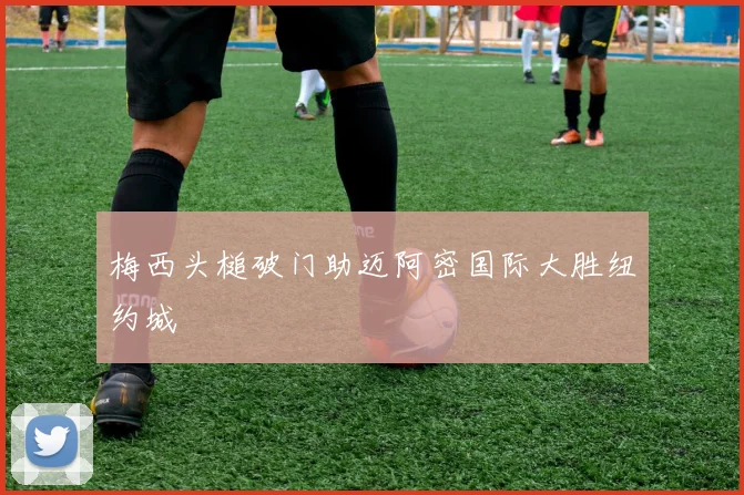 梅西头槌破门助迈阿密国际大胜纽约城
