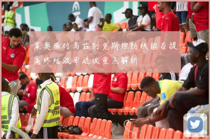莱奥面对乌兹别克斯坦防线能否提高终结效率进攻重点解析
