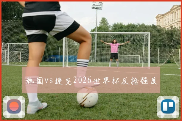 韩国vs捷克2026世界杯反抢强度
