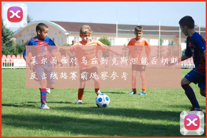 莱尔马面对乌兹别克斯坦能否切断反击线路赛前观察参考