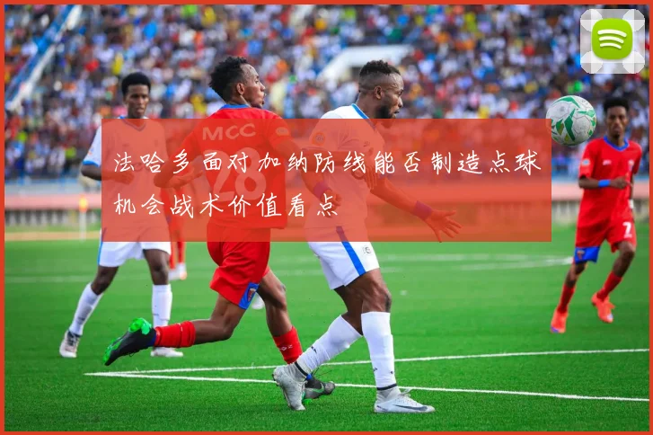法哈多面对加纳防线能否制造点球机会战术价值看点