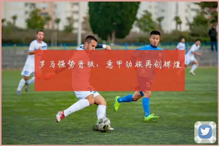 罗马强势晋级，意甲劲旅再创辉煌