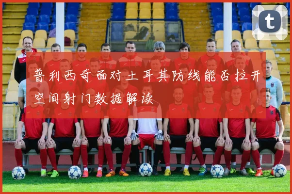 普利西奇面对土耳其防线能否拉开空间射门数据解读