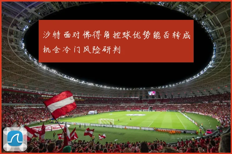 沙特面对佛得角控球优势能否转成机会冷门风险研判