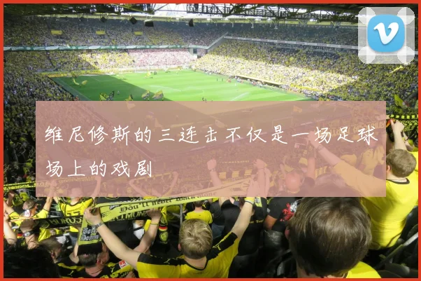 维尼修斯的三连击不仅是一场足球场上的戏剧