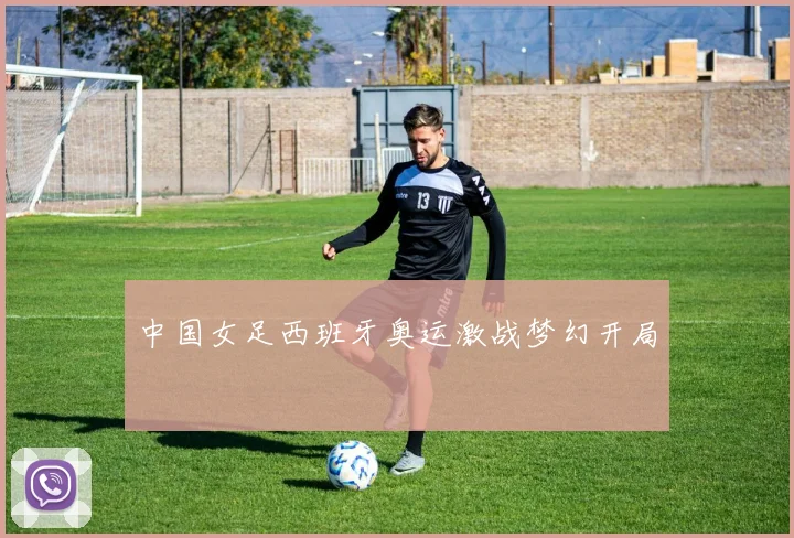 中国女足西班牙奥运激战梦幻开局