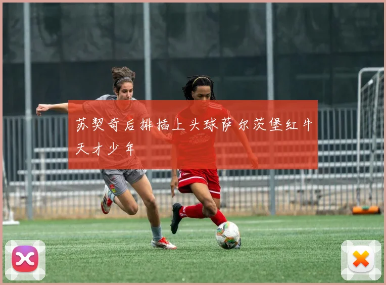 苏契奇后排插上头球萨尔茨堡红牛天才少年