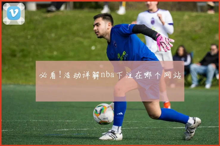 必看!活动详解nba下注在哪个网站