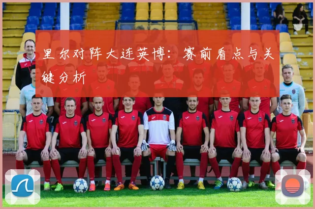 里尔对阵大连英博：赛前看点与关键分析