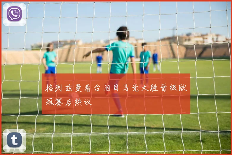 格列兹曼看台泪目马竞大胜晋级欧冠赛后热议