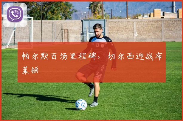 帕尔默百场里程碑,切尔西迎战布莱顿