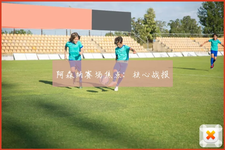 阿森纳赛场焦点：核心战报