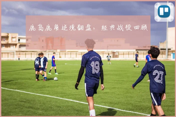 鹿岛鹿角逆境翻盘，经典战役回顾