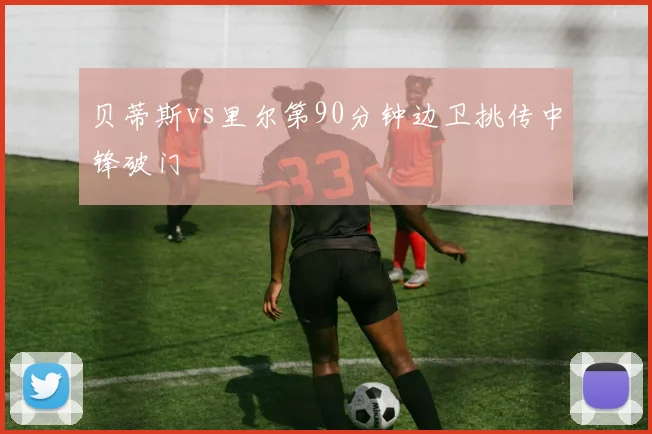 贝蒂斯vs里尔第90分钟边卫挑传中锋破门