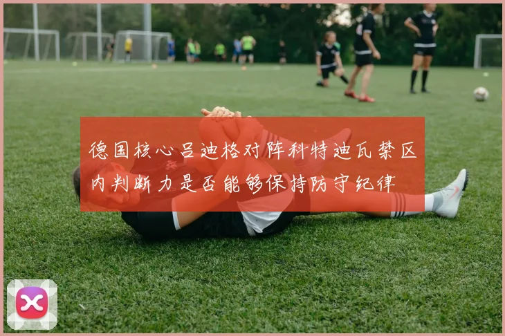 德国核心吕迪格对阵科特迪瓦禁区内判断力是否能够保持防守纪律