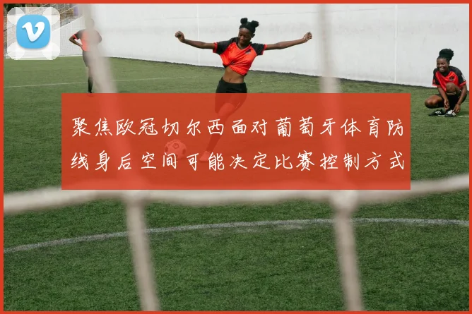 聚焦欧冠切尔西面对葡萄牙体育防线身后空间可能决定比赛控制方式