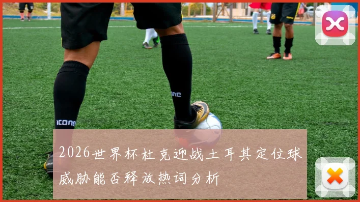 2026世界杯杜克迎战土耳其定位球威胁能否释放热词分析