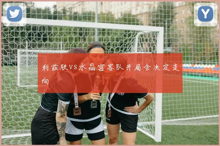 利兹联vs水晶宫客队开局会决定走向