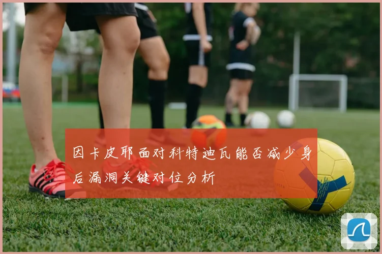 因卡皮耶面对科特迪瓦能否减少身后漏洞关键对位分析