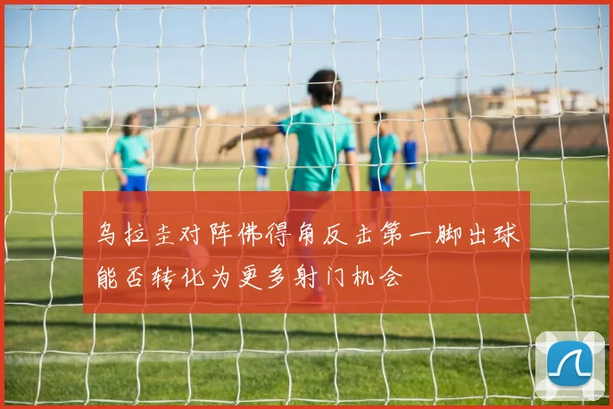 乌拉圭对阵佛得角反击第一脚出球能否转化为更多射门机会