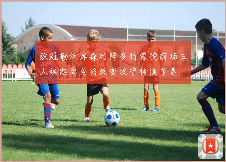 欧冠勒沃库森对阵多特蒙德前场三人组距离或将改变攻守转换节奏
