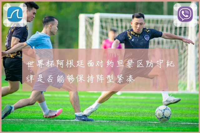 世界杯阿根廷面对约旦禁区防守纪律是否能够保持阵型紧凑