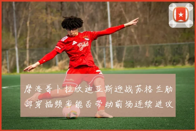 摩洛哥卜拉欣迪亚斯迎战苏格兰肋部穿插频率能否带动前场连续进攻
