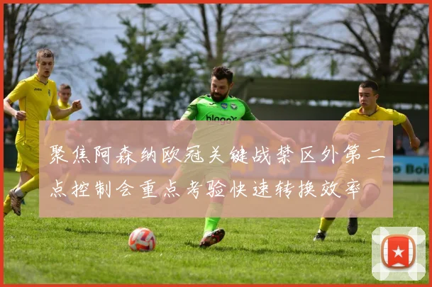 聚焦阿森纳欧冠关键战禁区外第二点控制会重点考验快速转换效率