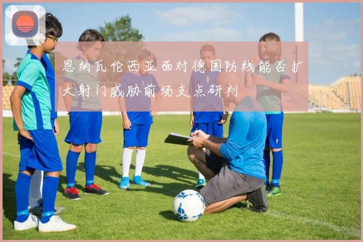 恩纳瓦伦西亚面对德国防线能否扩大射门威胁前场支点研判
