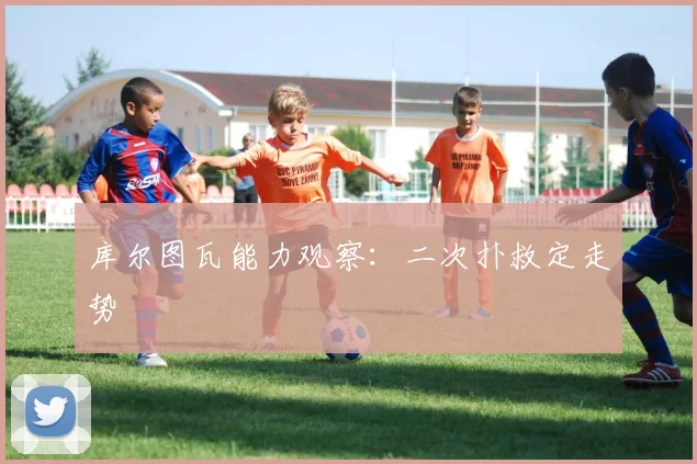 库尔图瓦能力观察:二次扑救定走势