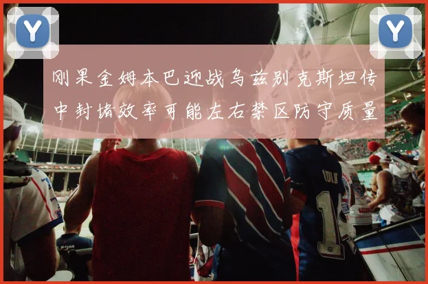 刚果金姆本巴迎战乌兹别克斯坦传中封堵效率可能左右禁区防守质量
