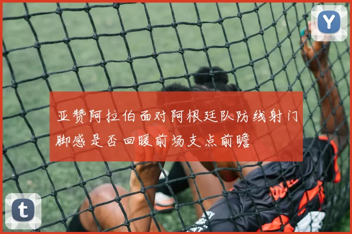 亚赞阿拉伯面对阿根廷队防线射门脚感是否回暖前场支点前瞻
