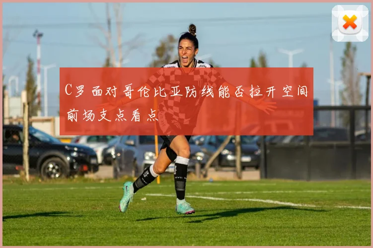 C罗面对哥伦比亚防线能否拉开空间前场支点看点