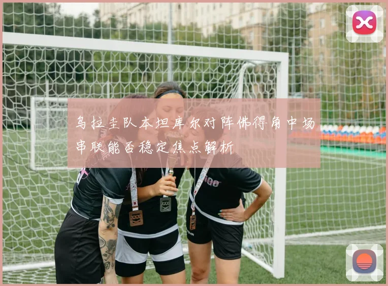 乌拉圭队本坦库尔对阵佛得角中场串联能否稳定焦点解析