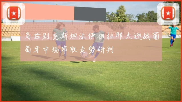 乌兹别克斯坦法伊祖拉耶夫迎战葡萄牙中场串联走势研判