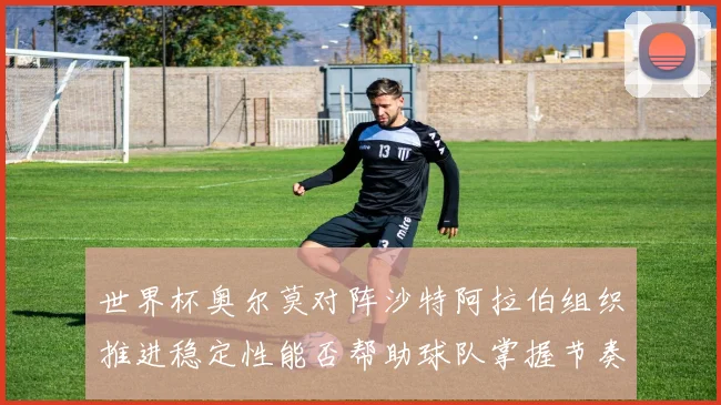 世界杯奥尔莫对阵沙特阿拉伯组织推进稳定性能否帮助球队掌握节奏
