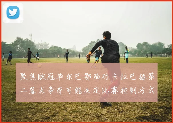 聚焦欧冠毕尔巴鄂面对卡拉巴赫第二落点争夺可能决定比赛控制方式