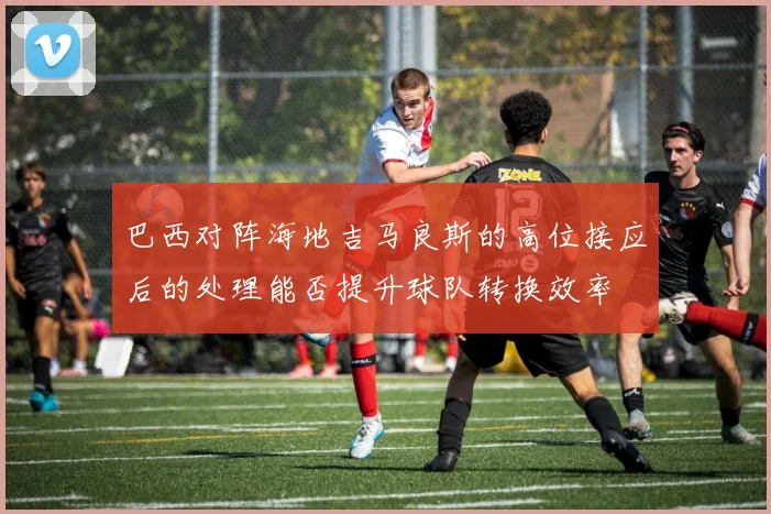 巴西对阵海地吉马良斯的高位接应后的处理能否提升球队转换效率